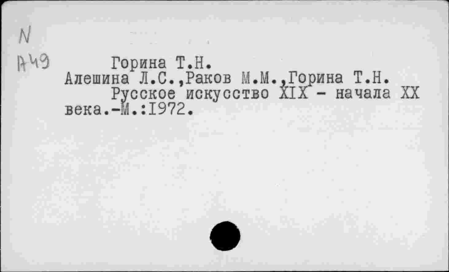 ﻿ь!	. .
ЙЧ’З Горина Т.Н.
Алешина Л.С.,Раков М.М.,Горина Т.Н.
Русское искусство XIX - начала XX века.-М.:1972.